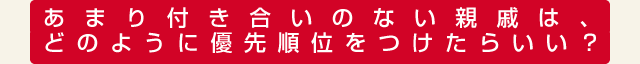 あまり付き合いのない親戚は、どのように優先順位をつけたらいい？