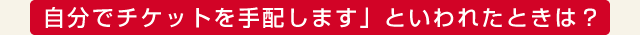 「自分でチケットを手配します」といわれたときは？