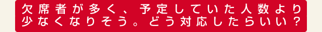 欠席者が多く、予定していた人数より少なくなりそう。どう対応したらいい？