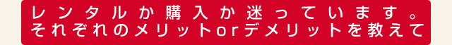 レンタルか購入か迷っています。それぞれのメリットorデメリットを教えて