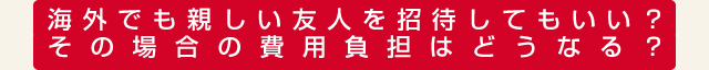 海外でも親しい友人を招待してもいい？その場合の費用負担はどうなる？