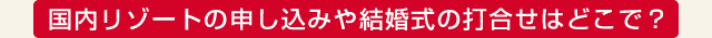 国内リゾートの申し込みや結婚式の打合せはどこで？